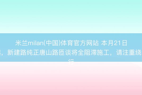 米兰milan(中国)体育官方网站 本月21日起，新建路纯正唐山路匝谈将全阻滞施工，请注重绕行