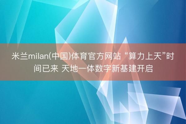 米兰milan(中国)体育官方网站 “算力上天”时间已来 天地一体数字新基建开启