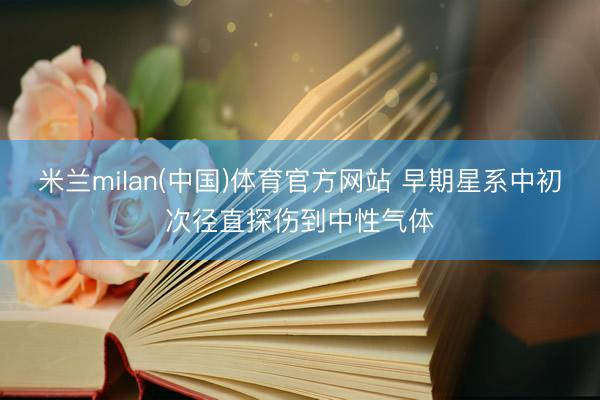 米兰milan(中国)体育官方网站 早期星系中初次径直探伤到中性气体