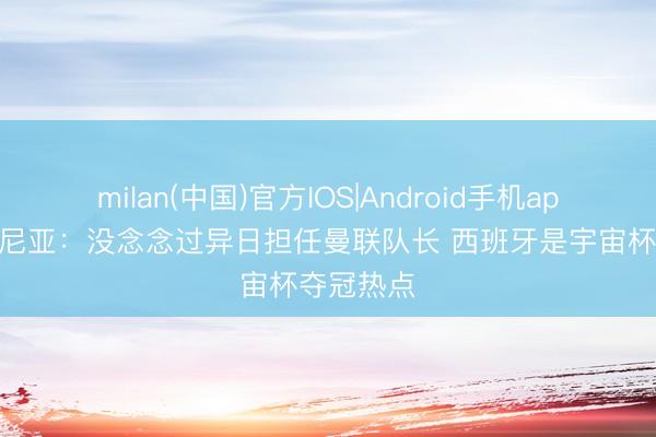 milan(中国)官方IOS|Android手机app下载 库尼亚：没念念过异日担任曼联队长 西班牙是宇宙杯夺冠热点
