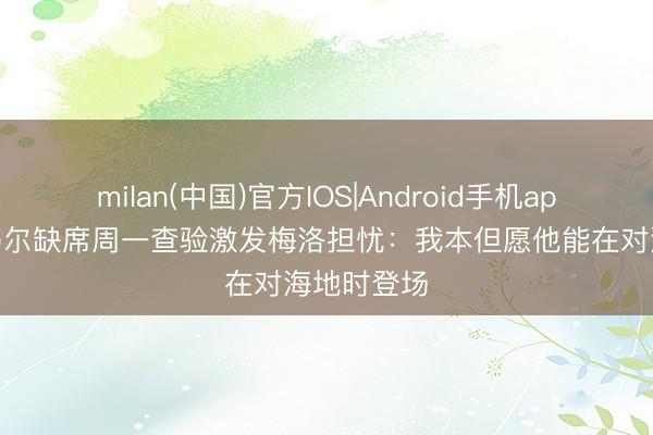 milan(中国)官方IOS|Android手机app下载 内马尔缺席周一查验激发梅洛担忧：我本但愿他能在对海地时登场