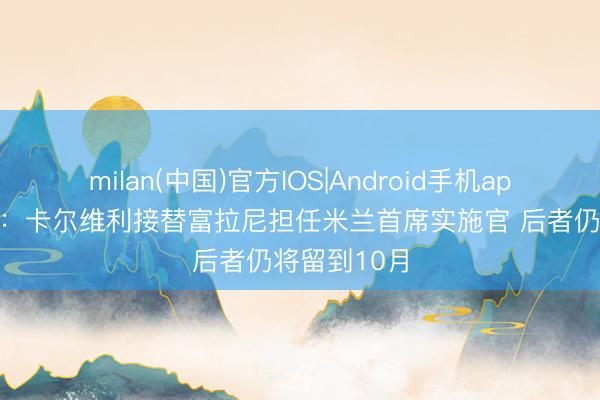 milan(中国)官方IOS|Android手机app下载 隆戈：卡尔维利接替富拉尼担任米兰首席实施官 后者仍将留到10月