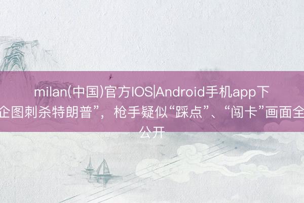 milan(中国)官方IOS|Android手机app下载 “企图刺杀特朗普”，枪手疑似“踩点”、“闯卡”画面全公开