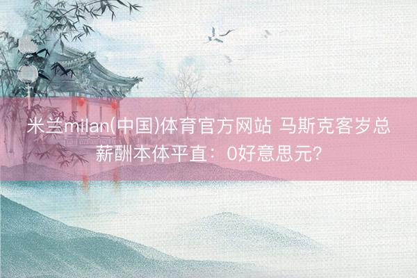 米兰milan(中国)体育官方网站 马斯克客岁总薪酬本体平直：0好意思元？