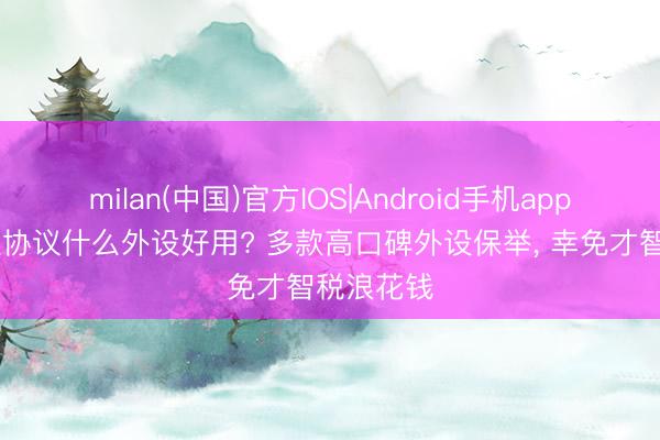 milan(中国)官方IOS|Android手机app下载 丧胆协议什么外设好用? 多款高口碑外设保举， 幸免才智税浪花钱
