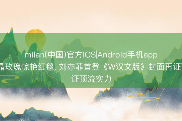 milan(中国)官方IOS|Android手机app下载 冰晶玫瑰惊艳红毯, 刘亦菲首登《W汉文版》封面再证顶流实力