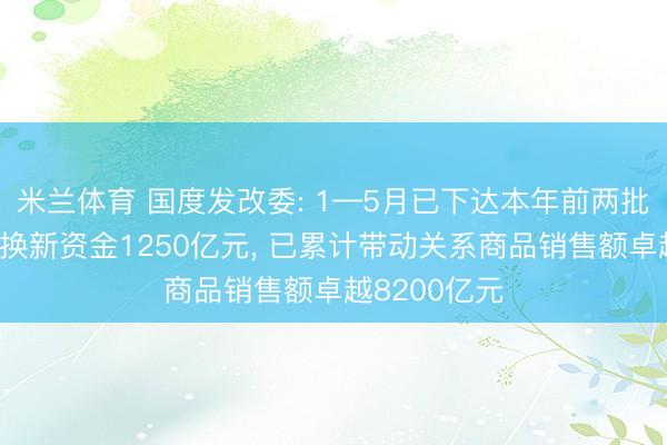 米兰体育 国度发改委: 1—5月已下达本年前两批销耗品以旧换新资金1250亿元， 已累计带动关系商品销售额卓越8200亿元