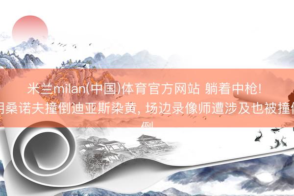 米兰milan(中国)体育官方网站 躺着中枪! 胡桑诺夫撞倒迪亚斯染黄， 场边录像师遭涉及也被撞倒