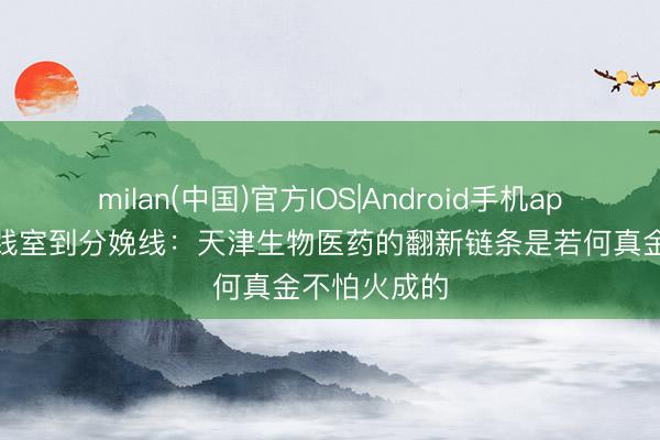 milan(中国)官方IOS|Android手机app下载 从实践室到分娩线：天津生物医药的翻新链条是若何真金不怕火成的