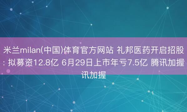 米兰milan(中国)体育官方网站 礼邦医药开启招股: 拟募资12.8亿 6月29日上市年亏7.5亿 腾讯加握
