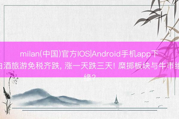 milan(中国)官方IOS|Android手机app下载 白酒旅游免税齐跌， 涨一天跌三天! 糜掷板块与牛市绝缘?
