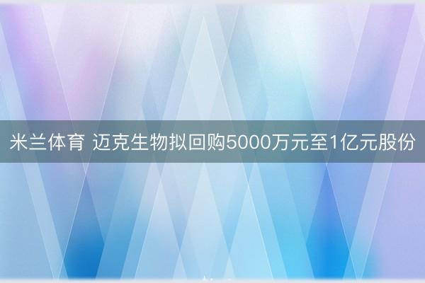米兰体育 迈克生物拟回购5000万元至1亿元股份