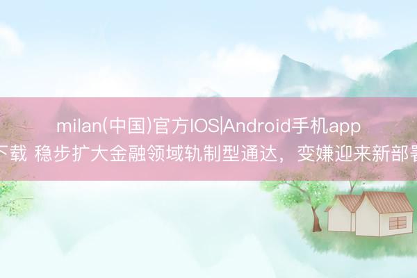 milan(中国)官方IOS|Android手机app下载 稳步扩大金融领域轨制型通达，变嫌迎来新部署