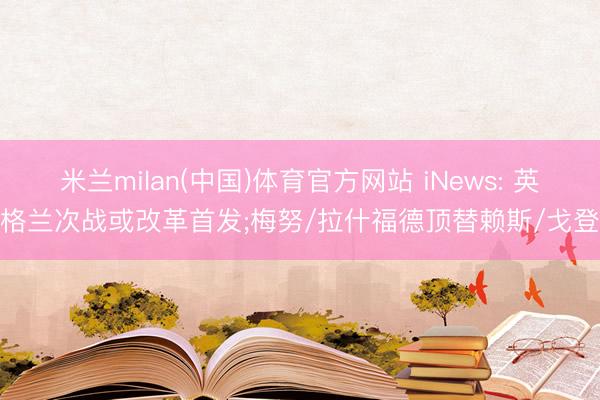 米兰milan(中国)体育官方网站 iNews: 英格兰次战或改革首发;梅努/拉什福德顶替赖斯/戈登