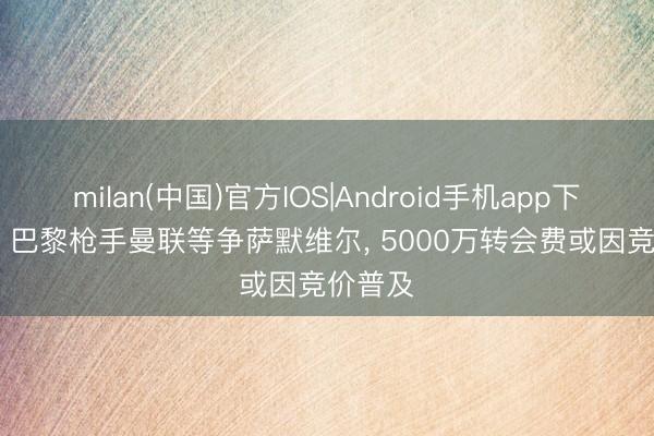 milan(中国)官方IOS|Android手机app下载 FM: 巴黎枪手曼联等争萨默维尔， 5000万转会费或因竞价普及