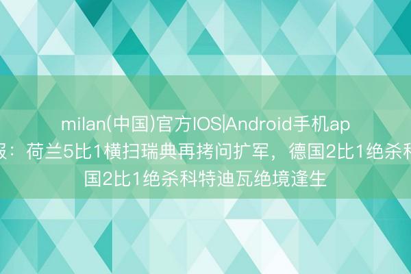 milan(中国)官方IOS|Android手机app下载 天下杯早报:荷兰5比1横扫瑞典再拷问扩军,德国2比1绝杀科特迪瓦绝境逢生