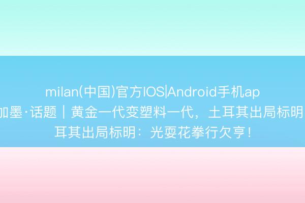 milan(中国)官方IOS|Android手机app下载 碰杯好意思加墨·话题|黄金一代变塑料一代,土耳其出局标明:光耍花拳行欠亨!