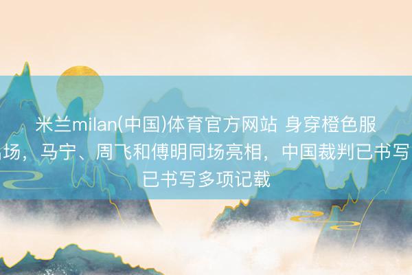 米兰milan(中国)体育官方网站 身穿橙色服装霸气出场,马宁、周飞和傅明同场亮相,中国裁判已书写多项记载