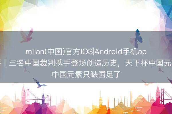 milan(中国)官方IOS|Android手机app下载 天下杯｜三名中国裁判携手登场创造历史，天下杯中国元素只缺国足了